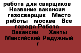 работа для сварщиков › Название вакансии ­ газосварщик › Место работы ­ москва - Все города Работа » Вакансии   . Ханты-Мансийский,Радужный г.